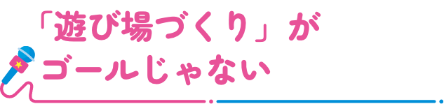 「遊び場づくり」がゴールじゃない
