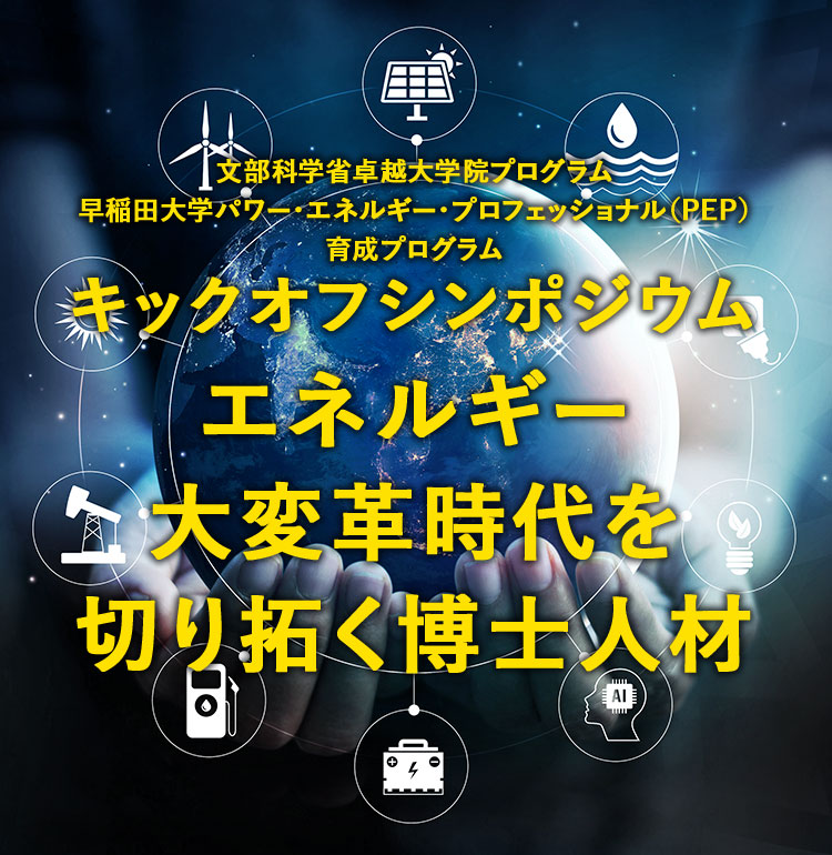 文部科学省卓越大学院プログラム早稲田大学パワー・エネルギー・プロフェッショナル（PEP）育成プログラム キックオフシンポジウム エネルギー大変革時代を切り拓く博士人材