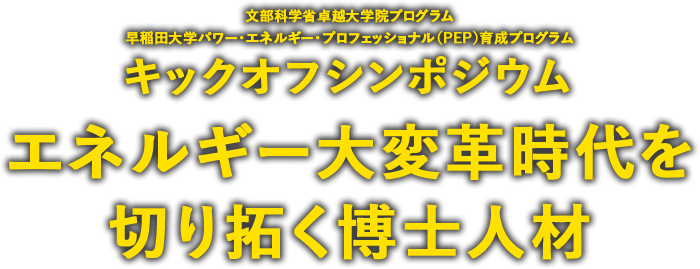 文部科学省卓越大学院プログラム早稲田大学パワー・エネルギー・プロフェッショナル（PEP）育成プログラム キックオフシンポジウム エネルギー大変革時代を切り拓く博士人材